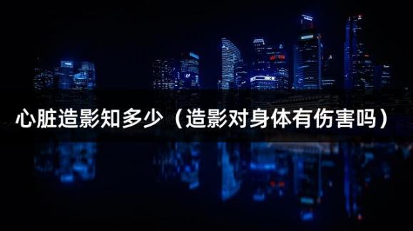心脏造影知多少（造影对身体有伤害吗）