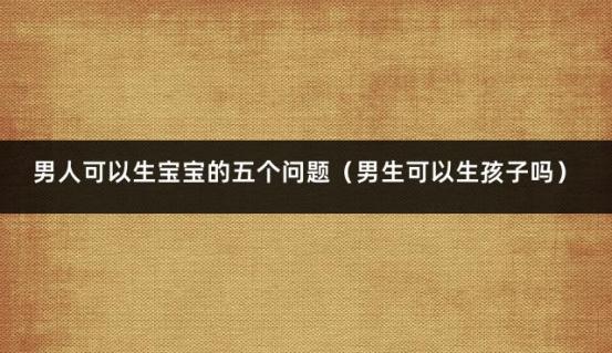 男人可以生宝宝的五个问题（男生可以生孩子吗）
