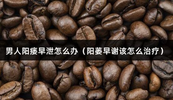 男人阳痿早泄怎么办（阳萎早谢该怎么治疗）