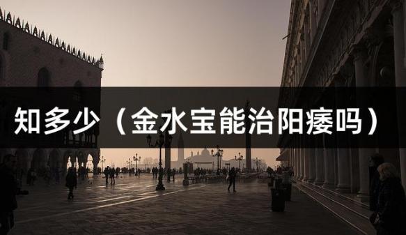 知多少（金水宝能治阳痿吗）