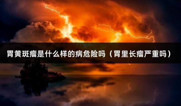 胃黄斑瘤是什么样的病危险吗（胃里长瘤严重吗）