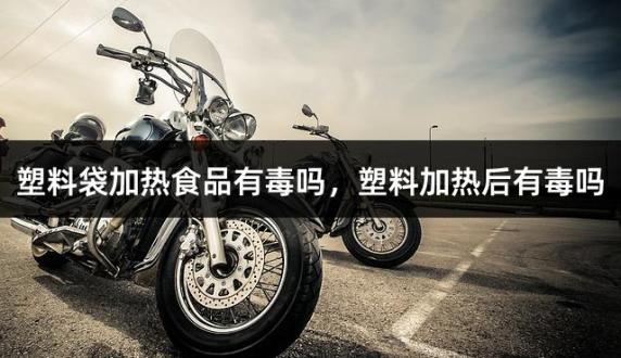 塑料袋加热食品有毒吗，塑料加热后有毒吗