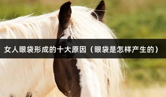 女人眼袋形成的十大原因（眼袋是怎样产生的）