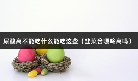 尿酸高不能吃什么能吃这些（韭菜含嘌呤高吗）