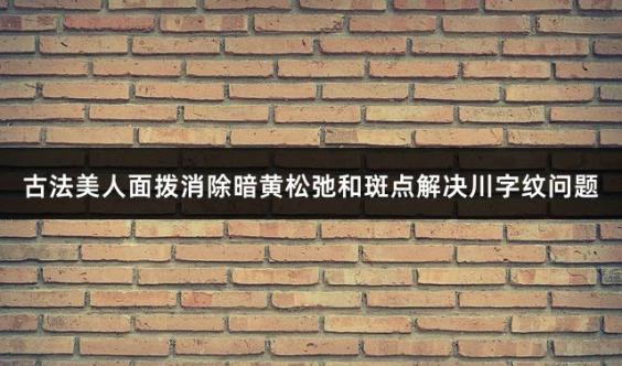 古法美人面拨消除暗黄松弛和斑点解决川字纹问题